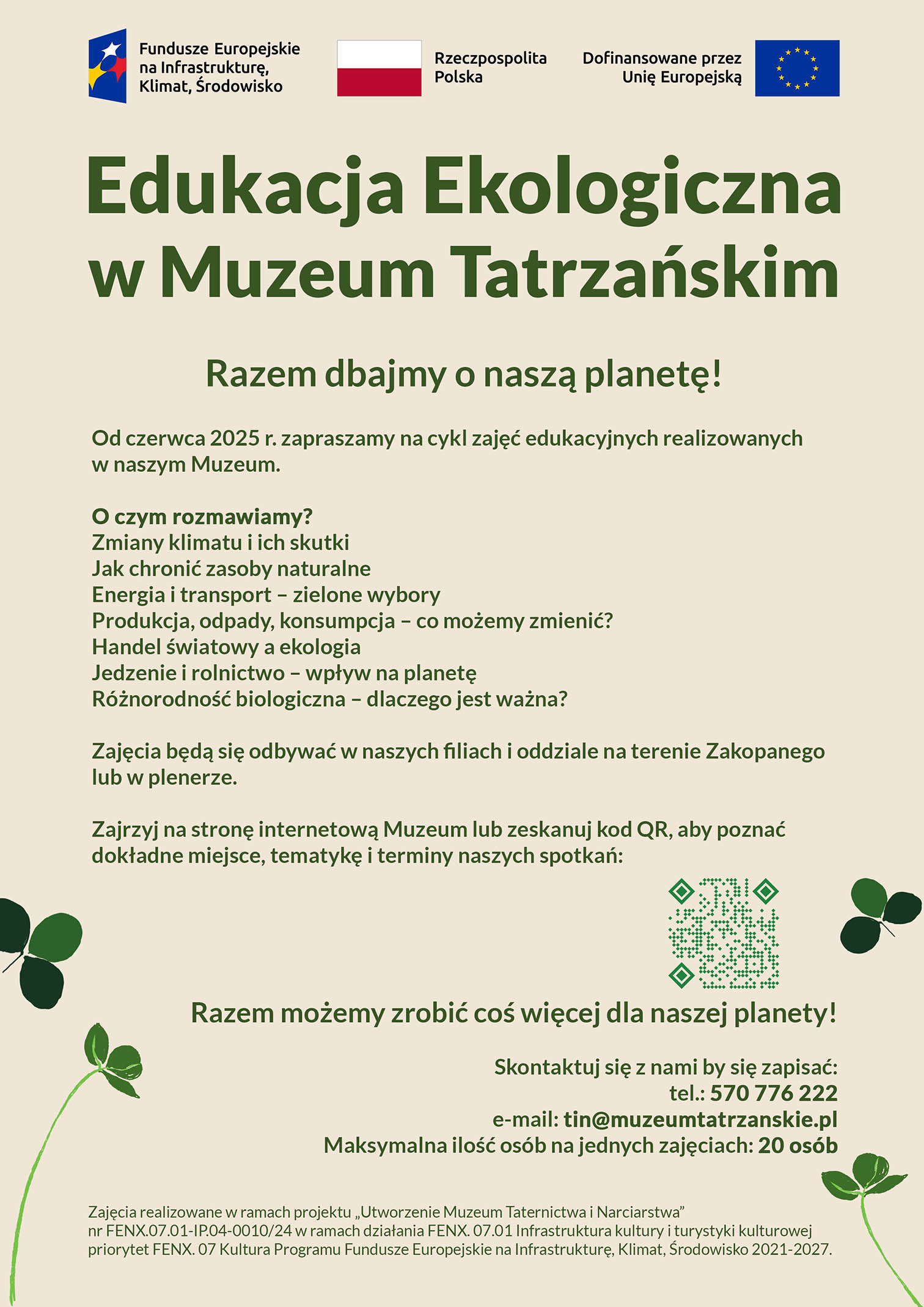 Edukacja Ekologiczna w Muzeum Tatrzańskim Razem dbajmy o naszą planetę! Od czerwca 2025 r. zapraszamy na cykl zajęć edukacyjnych realizowanych w naszym Muzeum. Podczas zajęć poruszymy ważne tematy, takie jak: zmiany klimatu i ich wpływ na naszą planetę, zasoby naturalne i ich ochrona, energia, transport i ich rola w ekologii, produkcja, konsumpcja i odpady – jak możemy je ograniczyć? globalny rynek i handel międzynarodowy a środowisko, żywność, rolnictwo i ich wpływ na ekosystemy, różnorodność biologiczna i ochrona przyrody. Zajęcia będą się odbywać się w naszych filiach i oddziale na terenie Zakopanego (ul. Kościeliska 18, ul. Tytusa Chałubińskiego 7) lub w plenerze. Zajrzyj na stronę internetową Muzeum lub zeskanuj kod QR, aby poznać dokładne miejsce, tematykę i terminy naszych spotkań: Razem możemy zrobić coś więcej dla naszej planety! Skontaktuj się z nami by się zapisać: 📞 tel.: 570 776 222 ✉️ e-mail: tin@muzeumtatrzanskie.pl Maksymalna ilość osób na jednych zajęciach: 20 osób. Zajęcia realizowane w ramach projektu „Utworzenie Muzeum Taternictwa i Narciarstwa” nr FENX.07.01-IP.04-0010/24 w ramach działania FENX. 07.01 Infrastruktura kultury i turystyki kulturowej priorytet FENX. 07 Kultura Programu Fundusze Europejskie na Infrastrukturę, Klimat, Środowisko 2021-2027.