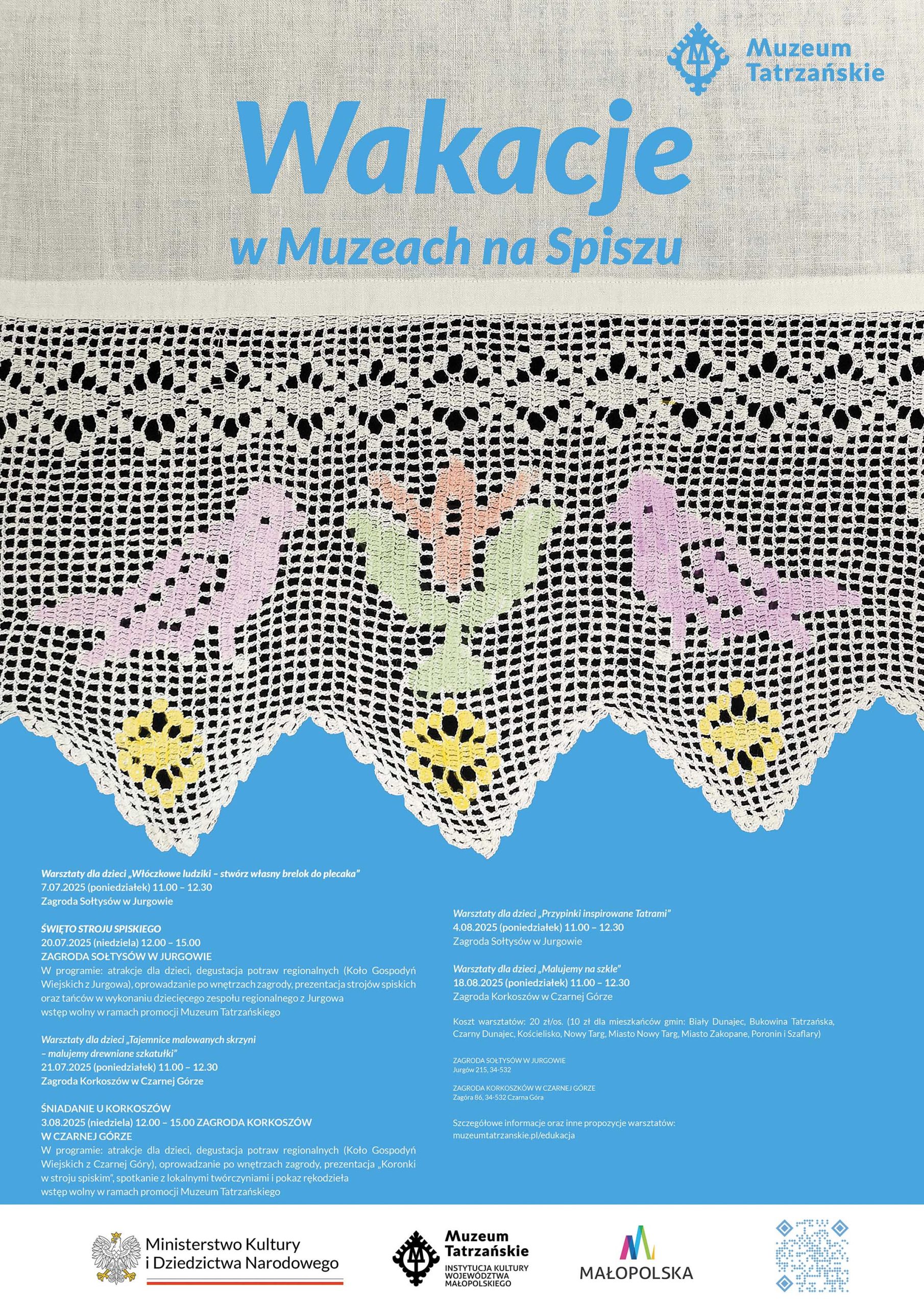 Napis Wakacje na Spiszu Pokolorowana koronka z ptaszkami na niebieski tle Warsztaty dla dzieci „Włóczkowe ludziki – stwórz własny brelok do plecaka” 7.07 (poniedziałek) 11.00 – 12.30 Zagroda Sołtysów w Jurgowie ŚWIĘTO STROJU SPISKIEGO 20.07. (niedziela) 12.00 – 15.00 ZAGRODA SOŁTYSÓW W JURGOWIE W programie: atrakcje dla dzieci, degustacja potraw regionalnych (Koło Gospodyń Wiejskich z Jurgowa), oprowadzanie po wnętrzach zagrody, prezentacja strojów spiskich oraz tańców w wykonaniu dziecięcego zespołu regionalnego z Jurgowa Wstęp wolny w ramach promocji Muzeum Tatrzańskiego Warsztaty dla dzieci „Tajemnice malowanych skrzyni – malujemy drewniane szkatułki” 21.07 (poniedziałek) 11.00 – 12.30 Zagroda Korkoszów w Czarnej Górze ŚNIADANIE U KORKOSZÓW 3.08 (niedziela) 12.00 – 15.00 ZAGRODA KORKOSZÓW W CZARNEJ GÓRZE W programie: atrakcje dla dzieci, degustacja potraw regionalnych (Koło Gospodyń Wiejskich z Czarnej Góry), oprowadzanie po wnętrzach zagrody, prezentacja „Koronki w stroju spiskim”, spotkanie z lokalnymi twórczyniami i pokaz rękodzieła Wstęp wolny w ramach promocji Muzeum Tatrzańskiego Warsztaty dla dzieci „Przypinki inspirowane Tatrami” 4.08 (poniedziałek) 11.00 – 12.30 Zagroda Sołtysów w Jurgowie Warsztaty dla dzieci „Malujemy na szkle” 18.08.2025 (poniedziałek) 11.00 – 12.30 Zagroda Korkoszów w Czarnej Górze Koszt warsztatów: 20 zł/os. (10 zł dla mieszkańców gmin: Biały Dunajec, Bukowina Tatrzańska, Czarny Dunajec, Kościelisko, Nowy Targ, Miasto Nowy Targ, Miasto Zakopane, Poronin i Szaflary) ZAGRODA SOŁTYSÓW W JURGOWIE, Jurgów 215, 34-532 ZAGRODA KORKOSZKÓW W CZARNEJ GÓRZE, Zagóra 86, 34-532 Czarna Góra na dole logotypy i kod qr