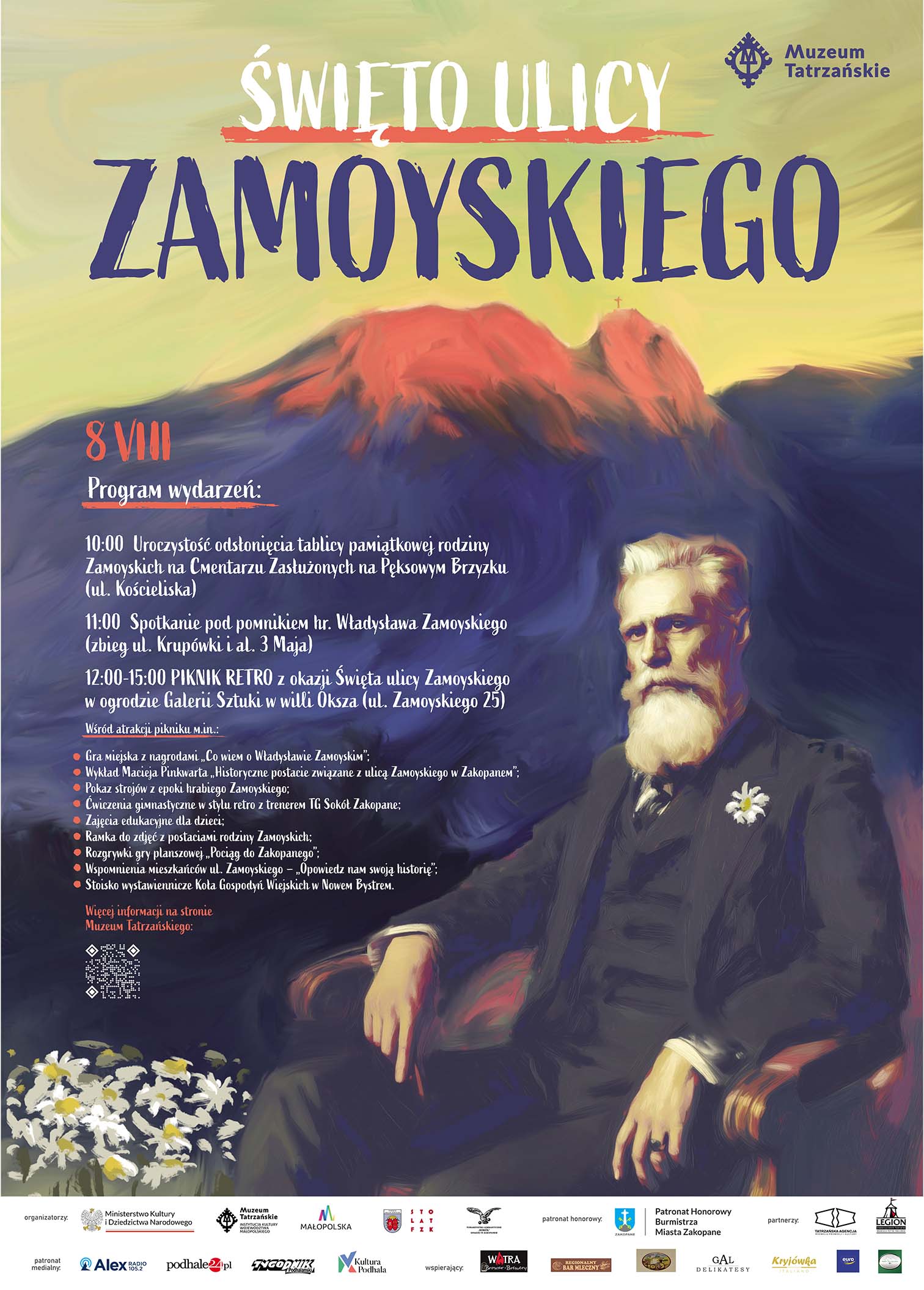 ŚWIĘTO ULICY ZAMOYSKIEGO 8 sierpnia (piątek) godz. 10.00 – 15.00 Galeria Sztuki w willi Oksza, ul. Zamoyskiego 25 PROGRAM: 10:00–10:30 – Odsłonięcie tablicy pamiątkowej Miejsce: Cmentarz Zasłużonych na Pęksowym Brzyzku 11:00–11:30 – Spotkanie pod pomnikiem hr. Władysława Zamoyskiego Miejsce: skrzyżowanie ul. Krupówki i ul. Al. 3-go Maja Dodatkowe atrakcje dostępne od 12:00 do 15:00 • Stoiska: Fundacja Zakłady Kórnickie, Muzeum Tatrzańskiego, Stowarzyszenie „Legion” • Regionalne jedzenie przygotowane przez Koło Gospodyń Wiejskich w Nowem Bystrem • Drobny poczęstunek dla gości w lokalach usługowych i restauracjach przy ul. Zamoyskiego (m.in.: Watra, Kryjówka Italiano, Delikatesy Gal, Mała Szwajcaria, Euro, Bar Mleczny, Pizzeria Bosco) • Ramka do zdjęć z Zamoyskim, kostiumy z epoki • Gry i zabawy dla dzieci, gra planszowa „Pociąg do Zakopanego” • 12:00–14:45 – Gra terenowa „Śladami Zamoyskiego”