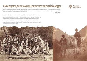 Zdjęcia dawnych przewodników w sepi, logo Muzeum Tatrzańskiego. Początki przewodnictwa tatrzańskiego Już tyle smutnych było przykładów w górach z pobłądzenia przez zaufanie w swojej świadomości wynikłych, iż zdaje się zbyteczną byłoby rzeczą, dowodzić tu konieczności przewodnika do wszelkich wycieczek po Tatrach. Walery Eljasz Wstęp Rok 1875 uznawany jest za początek zawodu przewodnika tatrzańskiego. W tym roku świętujemy 150-lecie tego wydarzenia. Prezentowana wystawa odnosi się do „złotego okresu przewodnictwa tatrzańskiego” w wieku XIX i pokazuje jego początki – sylwetki kilkunastu przewodników tatrzańskich i ich dokonania. Główne zadania przewodników nie zmieniły się. Mają oni wyprowadzić turystów na szczyty Tatr i sprowadzić ich bezpiecznie w doliny. Opowiedzieć o górach, ich topografii, przyrodzie, pokazać punkty widokowe i schroniska, tak by wędrówka była ciekawa i pouczająca. Dzisiaj wielu turystów tatrzańskich nie korzysta z usług przewodników. A kiedyś? Nie wyobrażano sobie bez nich wycieczki. Walery Eljasz pisał: nie dalibyśmy sobie sami rady w Tatrach bez górali. Z najlepszą mapą w ręku, zabrnęlibyśmy na manowce, wleźli w takie turnie, skąd bez pomocy synów gór trudnoby się nam było wydostać… już tyle smutnych było przykładów w górach z pobłądzenia przez zaufanie w swojej świadomości wynikłych, iż zdaje się zbyteczną byłoby rzeczą, dowodzić tu konieczności przewodnika do wszelkich wycieczek w Tatry (Walery Eljasz, Ilustrowany przewodnik do Tatr, Pienin i Szczawnic, s. 38-39)