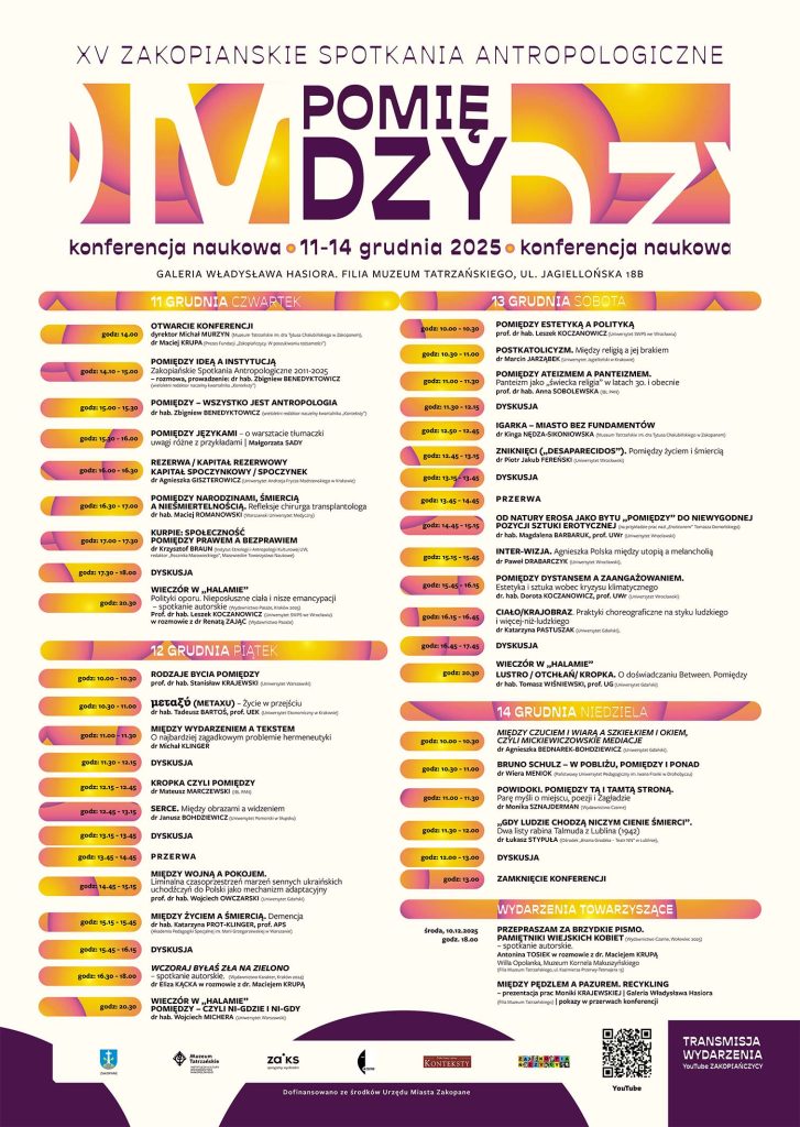 GALERIA WŁADYSŁAWA HASIORA – FILIA MUZEUM TATRZAŃSKIEGO ul. Jagiellońska 18B 11 grudnia – czwartek Otwarcie konferencji 10:00–10:30 Michał Murzyn (dyrektor Muzeum Tatrzańskiego im. dra T. Chałubińskiego w Zakopanem) dr Maciej Krupa (Prezes Fundacji „Zakopiańczycy. W poszukiwaniu tożsamości”) Pomiędzy ideą a instytucją. Zakopiańskie Spotkania Antropologiczne 2011–2025 — rozmowa 10:30–11:00 Prowadzenie: dr hab. Zbigniew Benedyktowicz (wieloletni redaktor naczelny kwartalnika „Konteksty”) Pomiędzy – wszystko jest antropologią 11:00–11:30 dr hab. Zbigniew Benedyktowicz Pomiędzy językami – o warsztacie tłumaczki 11:30–12:15 Uwagi różne z przykładami — Małgorzata Sady Rezerwa / kapitał rezerwowy. Kapitał spoczynkowy / spoczynek 12:15–12:45 dr Agnieszka Giszterowicz (Uniwersytet Andrzeja Frycza Modrzewskiego w Krakowie) Pomiędzy narodzinami, śmiercią a nieśmiertelnością. Refleksje chirurga transplantologa 12:45–13:15 dr hab. Maciej Romanowski (Warszawski Uniwersytet Medyczny) Kurpie: społeczność pomiędzy prawem a bezprawiem 13:15–13:45 dr Krzysztof Braun (IEiAK UW, redaktor „Rocznika Mazowieckiego”, Mazowieckie Towarzystwo Naukowe) Dyskusja 13:45–14:45 Przerwa 14:45–15:15 Wieczór w „Halamie” 20:30 Polityki oporu. Nieposłuszne ciała i nisze emancypacji — spotkanie autorskie Prof. dr hab. Leszek Koczanowicz (SWPS Wrocław) w rozmowie z dr Renatą Zając (Wydawnictwo Pasaże) 12 grudnia – piątek Rodzaje bycia pomiędzy 10:00–10:30 prof. dr hab. Stanisław Krajewski (Uniwersytet Warszawski) μεταξύ (metaxu) – życie w przejściu 10:30–11:00 dr hab. Tadeusz Bartoś, prof. UEK (UEK Kraków) Między wydarzeniem a tekstem. O najbardziej zagadkowym problemie hermeneutyki 11:00–11:30 dr Michał Klinger Dyskusja 11:30–12:00 Kropka czyli pomiędzy 12:00–13:00 dr Mateusz Marczewski (IBL PAN) Serce. Między obrazami a widzeniem 13:00 dr Janusz Bohdziewicz (Uniwersytet Pomorski w Słupsku) Dyskusja 13:15–13:45 Przerwa 13:45–14:45 Między wojną a pokojem. Liminalna czasoprzestrzeń marzeń sennych ukraińskich uchodźczyń do Polski jako mechanizm adaptacyjny 14:45–15:15 prof. dr hab. Wojciech Owczarski (Uniwersytet Gdański) Między życiem a śmiercią. Demencja 15:15–15:45 dr hab. Katarzyna Prot-Klinger, prof. APS (APS Warszawa) Dyskusja 15:45–16:15 Wczoraj byłaś zła na zielono — spotkanie autorskie 16:15–16:45 (Wydawnictwo Karakter, Kraków 2024) dr Eliza Kącka w rozmowie z dr. Maciejem Krupą Wieczór w „Halamie” 20:30 Pomiędzy – czyli ni-gdzie i ni-gdy dr hab. Wojciech Michera (Uniwersytet Warszawski) 13 grudnia – sobota Pomiędzy estetyką a polityką 10:30–11:00 prof. dr hab. Leszek Koczanowicz (SWPS Wrocław) Postkatolicyzm. Między religią a jej brakiem 11:00–11:30 dr Marcin Jarząbek (UJ) Pomiędzy ateizmem a panteizmem. Panteizm jako „świecka religia” w latach 30. i obecnie 11:30–12:15 prof. dr hab. Anna Sobolewska (IBL PAN) Dyskusja 12:15–12:45 Igarka – miasto bez fundamentów 12:45–13:15 dr Kinga Nędza-Sikoniowska (Muzeum Tatrzańskie) Zniknięci („Desaparecidos”). Pomiędzy życiem i śmiercią 13:15–13:45 dr Piotr Jakub Fereński (Uniwersytet Wrocławski) Dyskusja 13:45–14:45 Przerwa 14:45–15:15 Od natury Erosa jako bytu „pomiędzy” do niewygodnej pozycji sztuki erotycznej (na przykładzie prac nad „Eroticonem” Tomasza Domańskiego) 15:15–15:45 dr hab. Magdalena Barbaruk, prof. UWr Inter-wizja. Agnieszka Polska między utopią a melancholią 15:45–16:15 dr Paweł Drabarczyk (Uniwersytet Wrocławski) Pomiędzy dystansem a zaangażowaniem. Estetyka i sztuka wobec kryzysu klimatycznego 16:15–16:45 dr hab. Dorota Koczanowicz, prof. UWr Ciało/krajobraz. Praktyki choreograficzne na styku ludzkiego i więcej-niż-ludzkiego 16:45–17:45 dr Katarzyna Pastuszak (Uniwersytet Gdański) Dyskusja 17:45–18:00 Wieczór w „Halamie” 20:30 Lustro / otchłań / kropka. O doświadczaniu Between. Pomiędzy dr hab. Tomasz Wiśniewski, prof. UG 14 grudnia – niedziela Między czuciem i wiarą a „szkiełkiem i okiem”, czyli Mickiewiczowskie mediacje 10:00–10:30 dr Agnieszka Bednarek-Bohdziewicz (UG) Bruno Schulz – w pobliżu, pomiędzy i ponad 10:30–11:00 dr Wiera Meniok (Państwowy Uniwersytet Pedagogiczny w Drohobyczu) Powidoki. Pomiędzy tą i tamtą stroną. Parę myśli o miejscu, poezji i Zagładzie 11:00–11:30 dr Monika Sznajderman (Wydawnictwo Czarne) „Gdy ludzie chodzą niczym cienie śmierci”. Dwa listy rabina Talmuda z Lublina (1942) 11:30–12:00 dr Łukasz Stypuła (Brama Grodzka – Teatr NN) Dyskusja 12:00–12:45 Zamknięcie konferencji 12:45–13:15 Wydarzenia towarzyszące Przepraszam za brzydkie pismo. Pamiętniki wiejskich kobiet (Wydawnictwo Czarne, 2025) — spotkanie autorskie 10 grudnia (środa), 18:00 Willa Opolanka, Muzeum Kornela Makuszyńskiego Antonina Tosiek w rozmowie z dr. Maciejem Krupą Między pędzlem a pazurem. Recykling — prezentacja prac Moniki Krajewskiej Galeria Władysława Hasiora Pokazy w przerwach konferencji Transmisja wydarzenia YouTube – Zakopiańczycy